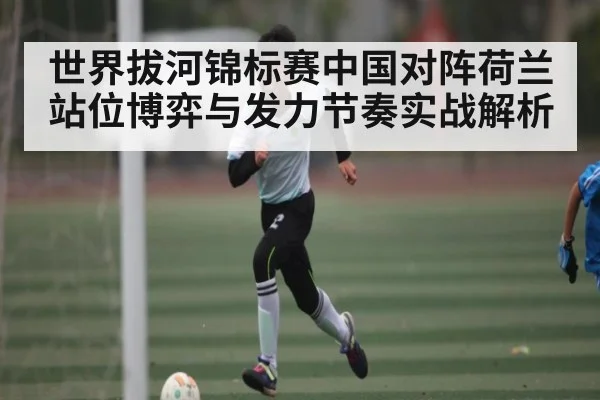 世界拔河锦标赛中国对阵荷兰站位博弈与发力节奏实战解析