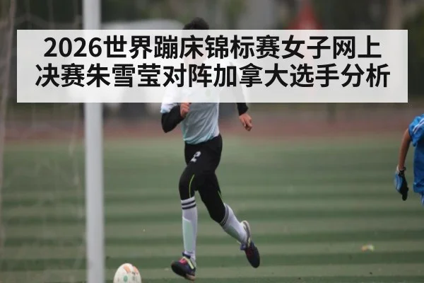 2026世界蹦床锦标赛女子网上决赛朱雪莹对阵加拿大选手分析